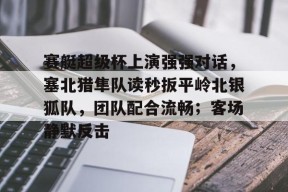 爱游戏登陆入口-包含赛艇超级杯上演强强对话，塞北猎隼队读秒扳平岭北银狐队，团队配合流畅；客场静默反击的词条