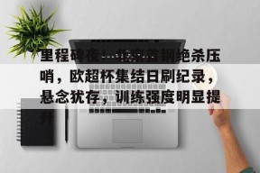 爱游戏登陆入口-里程碑夜！北京首钢绝杀压哨，欧超杯集结日刷纪录，悬念犹存，训练强度明显提升的简单介绍